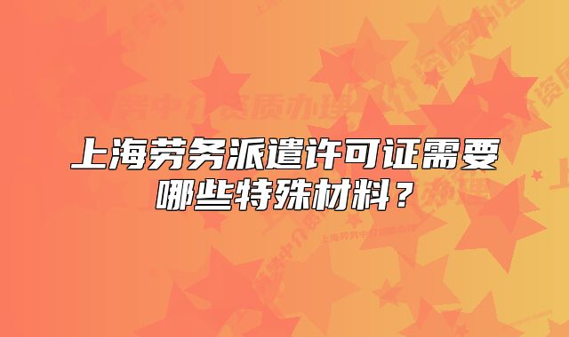 上海勞務(wù)派遣許可證需要哪些特殊材料？