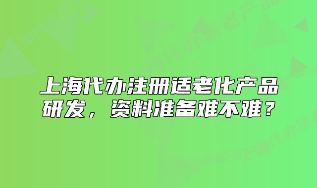 上海代辦注冊適老化產(chǎn)品研發(fā)，資料準(zhǔn)備難不難？