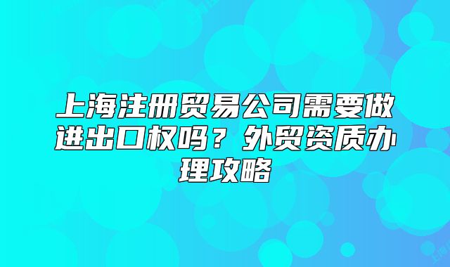 上海注冊貿(mào)易公司需要做進(jìn)出口權(quán)嗎？外貿(mào)資質(zhì)辦理攻略