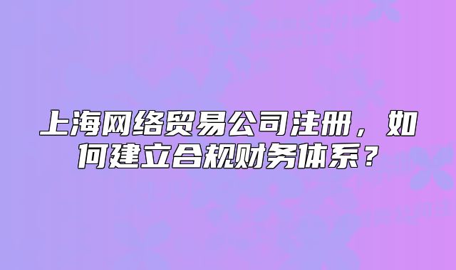 上海網(wǎng)絡(luò)貿(mào)易公司注冊(cè)，如何建立合規(guī)財(cái)務(wù)體系？