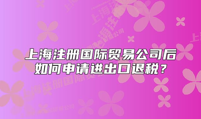 上海注冊國際貿易公司后如何申請進出口退稅？