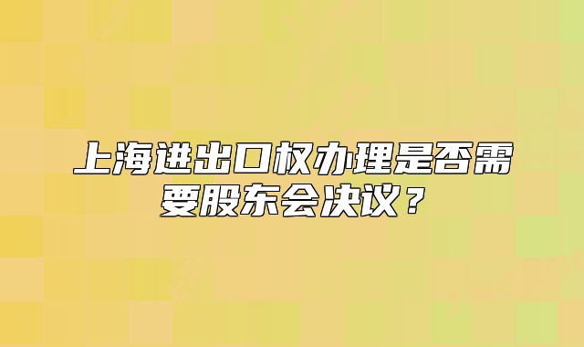 上海進出口權(quán)辦理是否需要股東會決議？
