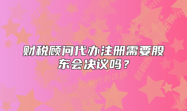 財(cái)稅顧問代辦注冊需要股東會(huì)決議嗎？