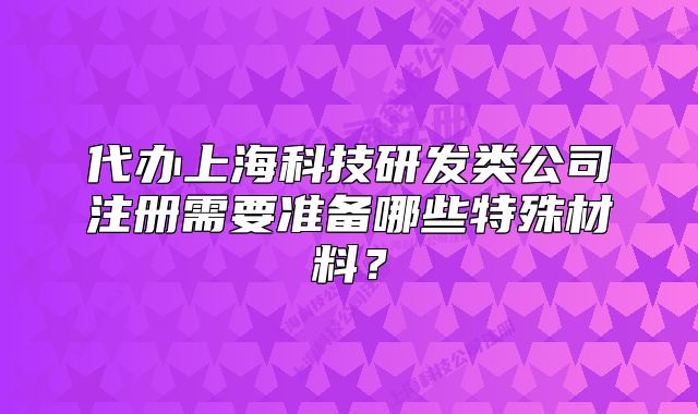 代辦上海科技研發(fā)類公司注冊(cè)需要準(zhǔn)備哪些特殊材料？