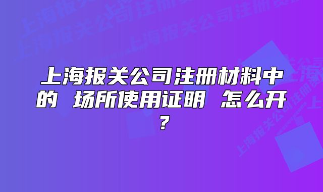 上海報關公司注冊材料中的 場所使用證明 怎么開？
