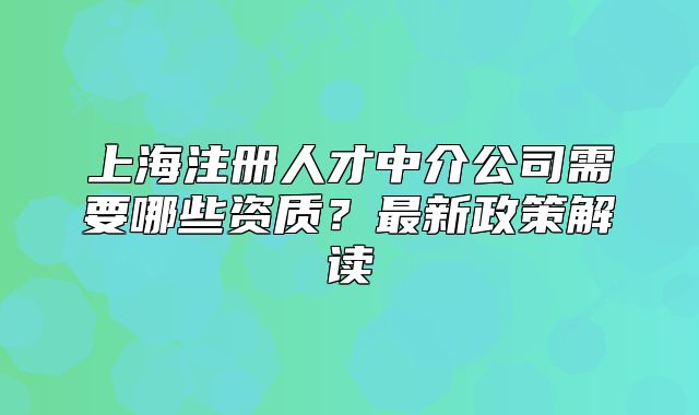 上海注冊人才中介公司需要哪些資質(zhì)？最新政策解讀