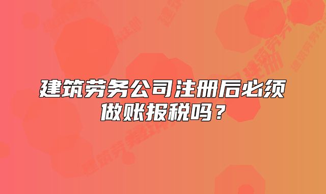 建筑勞務(wù)公司注冊(cè)后必須做賬報(bào)稅嗎？