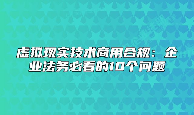 虛擬現(xiàn)實技術(shù)商用合規(guī)：企業(yè)法務(wù)必看的10個問題