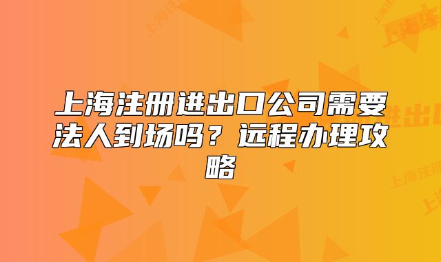 上海注冊進出口公司需要法人到場嗎?遠程辦理攻略