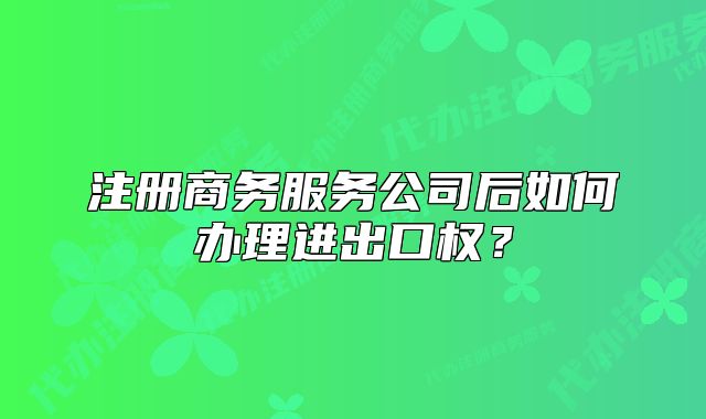 注冊商務(wù)服務(wù)公司后如何辦理進(jìn)出口權(quán)？