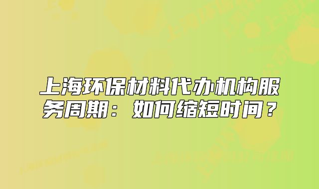 上海環(huán)保材料代辦機(jī)構(gòu)服務(wù)周期：如何縮短時(shí)間？