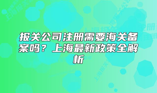 報(bào)關(guān)公司注冊需要海關(guān)備案嗎？上海最新政策全解析