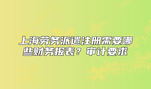 上海勞務派遣注冊需要哪些財務報表？審計要求
