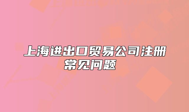 上海進出口貿(mào)易公司注冊常見問題 