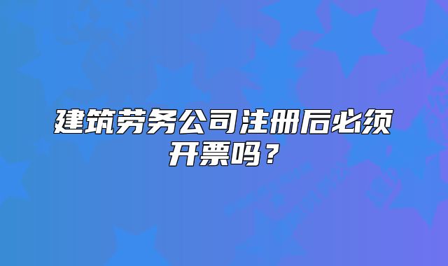 建筑勞務(wù)公司注冊后必須開票嗎？