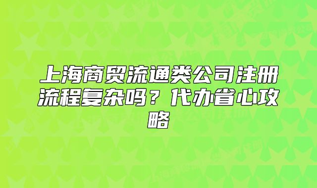 上海商貿(mào)流通類公司注冊(cè)流程復(fù)雜嗎？代辦省心攻略