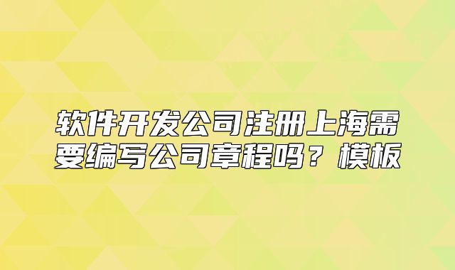 軟件開發(fā)公司注冊(cè)上海需要編寫公司章程嗎？模板