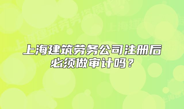 上海建筑勞務(wù)公司注冊后必須做審計(jì)嗎？