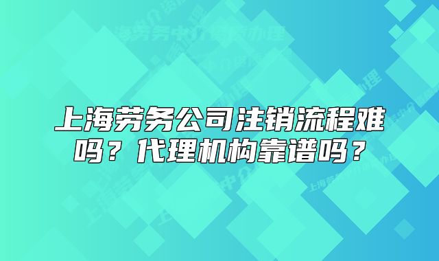 上海勞務(wù)公司注銷流程難嗎？代理機(jī)構(gòu)靠譜嗎？