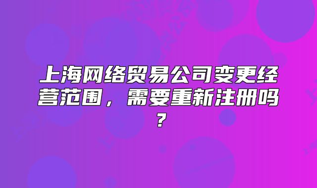 上海網(wǎng)絡(luò)貿(mào)易公司變更經(jīng)營(yíng)范圍，需要重新注冊(cè)嗎？