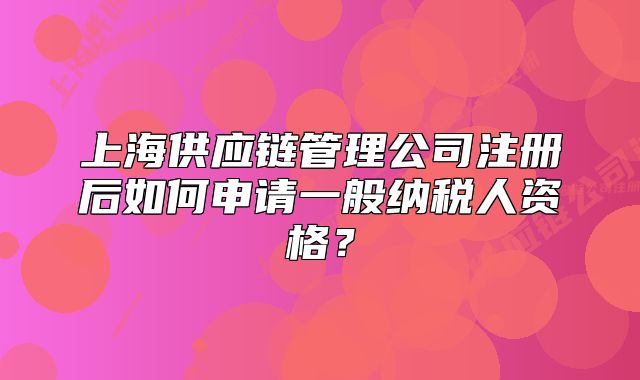 上海供應(yīng)鏈管理公司注冊后如何申請一般納稅人資格？