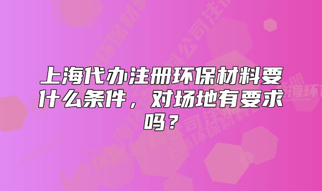 上海代辦注冊環(huán)保材料要什么條件，對場地有要求嗎？