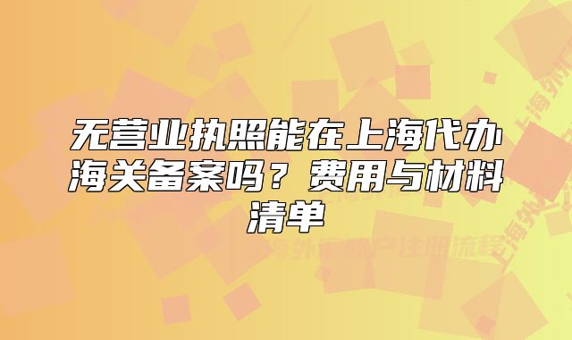 無(wú)營(yíng)業(yè)執(zhí)照能在上海代辦海關(guān)備案嗎？費(fèi)用與材料清單
