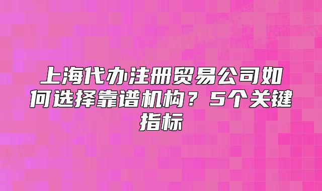 上海代辦注冊貿(mào)易公司如何選擇靠譜機構(gòu)？5個關(guān)鍵指標