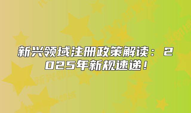 新興領(lǐng)域注冊(cè)政策解讀：2025年新規(guī)速遞！