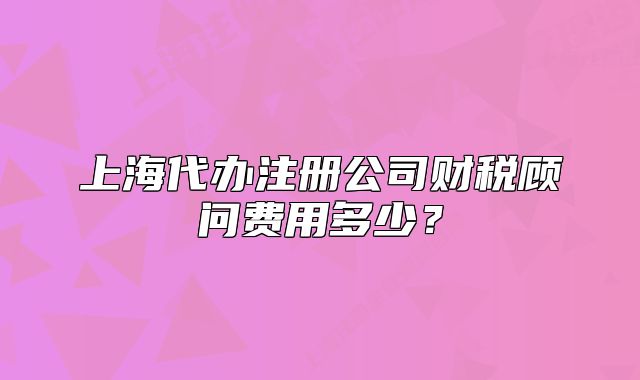 上海代辦注冊(cè)公司財(cái)稅顧問(wèn)費(fèi)用多少？