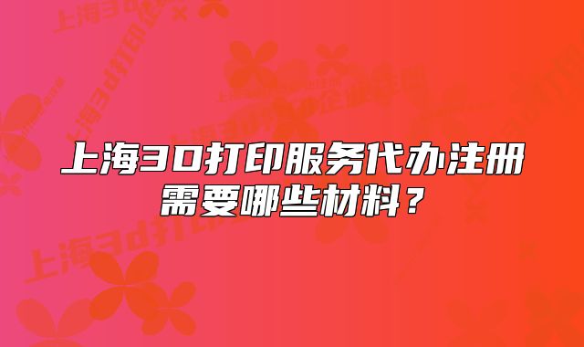 上海3D打印服務代辦注冊需要哪些材料？