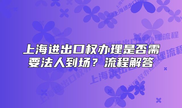 上海進(jìn)出口權(quán)辦理是否需要法人到場？流程解答
