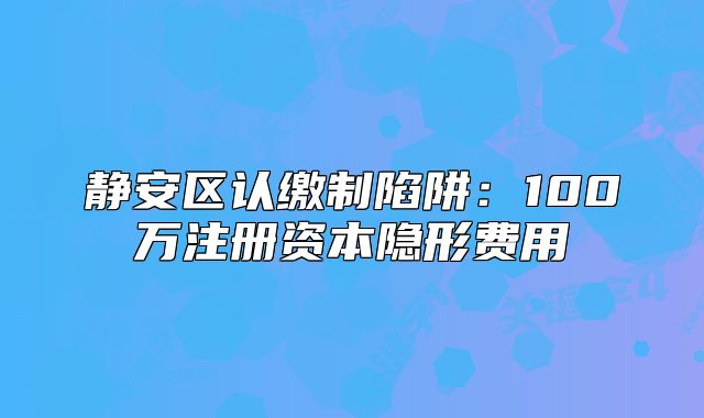 靜安區(qū)認(rèn)繳制陷阱：100萬(wàn)注冊(cè)資本隱形費(fèi)用