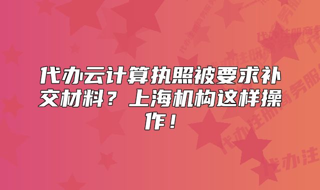 代辦云計(jì)算執(zhí)照被要求補(bǔ)交材料？上海機(jī)構(gòu)這樣操作！