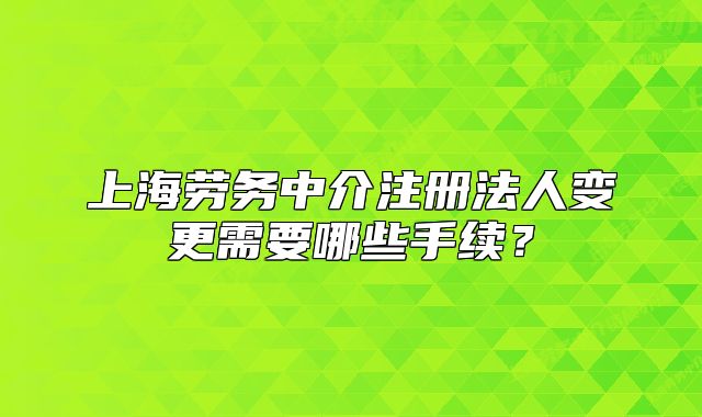 上海勞務(wù)中介注冊法人變更需要哪些手續(xù)？