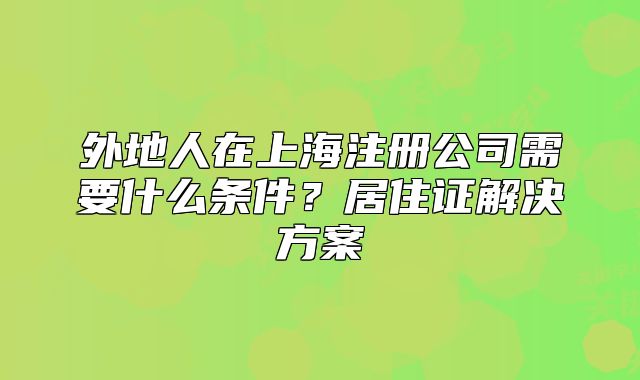 外地人在上海注冊(cè)公司需要什么條件？居住證解決方案
