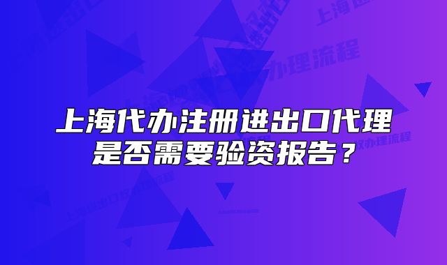 上海代辦注冊進出口代理是否需要驗資報告？