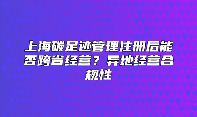 上海碳足跡管理注冊后能否跨省經(jīng)營？異地經(jīng)營合規(guī)性