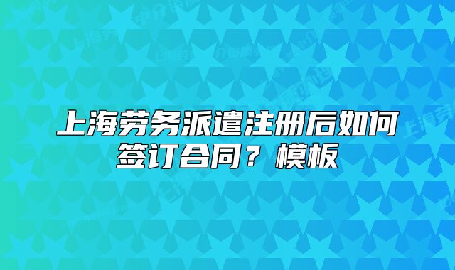 上海勞務(wù)派遣注冊(cè)后如何簽訂合同？模板