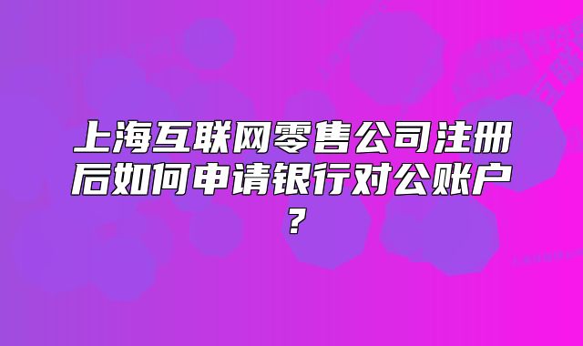 上?；ヂ?lián)網(wǎng)零售公司注冊后如何申請銀行對公賬戶？