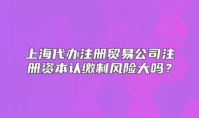 上海代辦注冊(cè)貿(mào)易公司注冊(cè)資本認(rèn)繳制風(fēng)險(xiǎn)大嗎？
