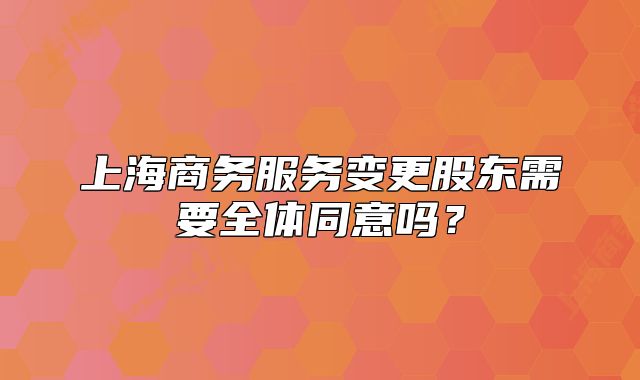 上海商務(wù)服務(wù)變更股東需要全體同意嗎？