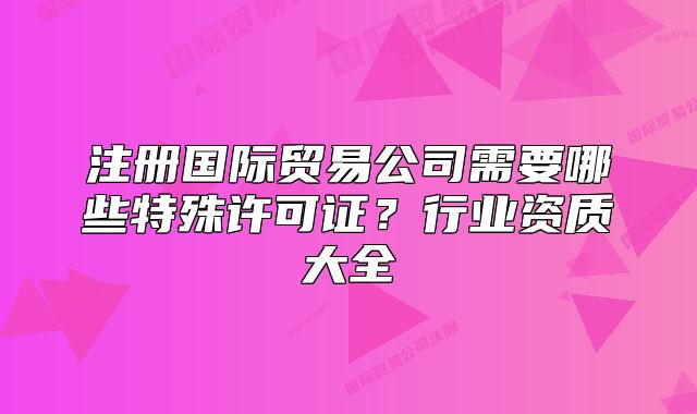 注冊(cè)國(guó)際貿(mào)易公司需要哪些特殊許可證？行業(yè)資質(zhì)大全