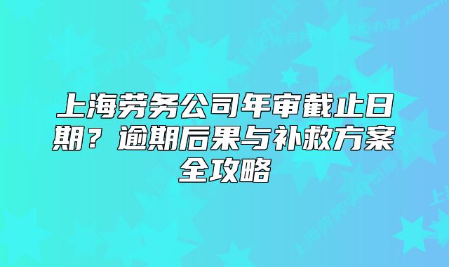 上海勞務(wù)公司年審截止日期？逾期后果與補(bǔ)救方案全攻略