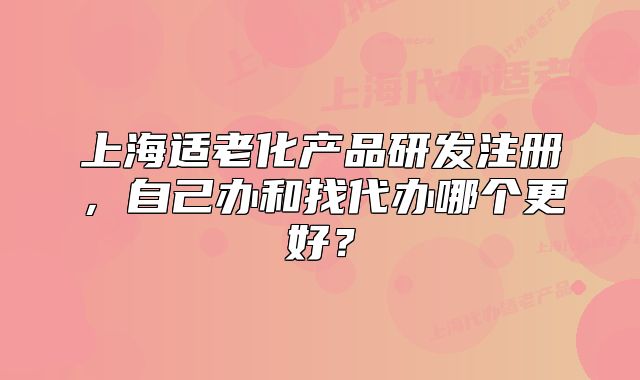 上海適老化產(chǎn)品研發(fā)注冊，自己辦和找代辦哪個更好？