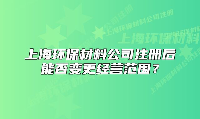 上海環(huán)保材料公司注冊后能否變更經(jīng)營范圍？