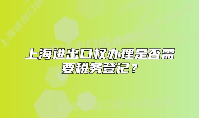 上海進出口權(quán)辦理是否需要稅務(wù)登記？