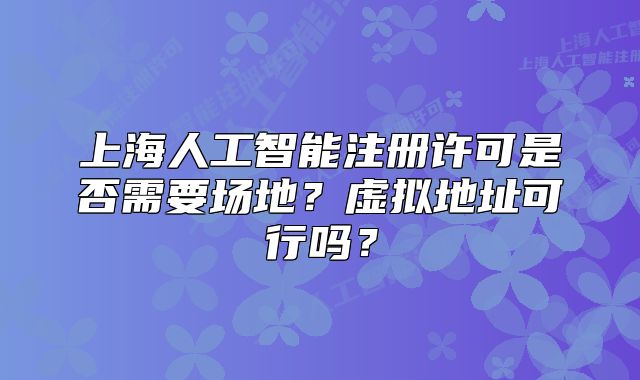 上海人工智能注冊許可是否需要場地？虛擬地址可行嗎？
