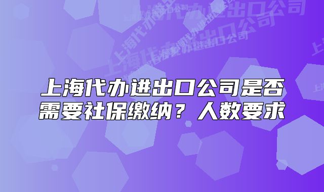 上海代辦進(jìn)出口公司是否需要社保繳納？人數(shù)要求