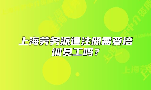 上海勞務派遣注冊需要培訓員工嗎？